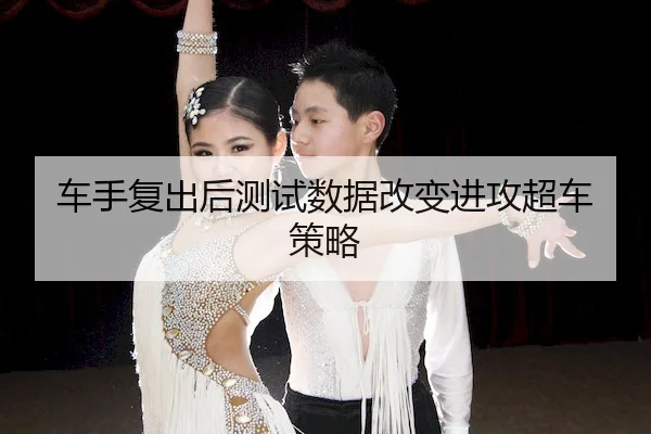 车手复出后测试数据改变进攻超车策略